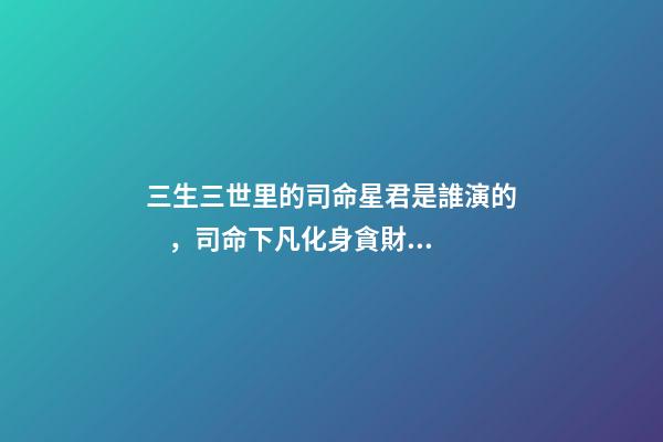 三生三世里的司命星君是誰演的，司命下凡化身貪財律師-第1張-觀點-玄機派